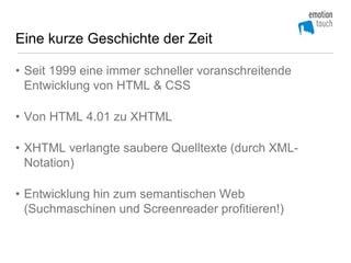 Eine kurze Geschichte der Zeit

• Seit 1999 eine immer schneller voranschreitende
  Entwicklung von HTML & CSS

• Von HTML 4.01 zu XHTML

• XHTML verlangte saubere Quelltexte (durch XML-
  Notation)

• Entwicklung hin zum semantischen Web
  (Suchmaschinen und Screenreader profitieren!)
 