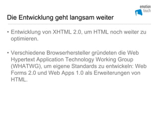 Die Entwicklung geht langsam weiter

• Entwicklung von XHTML 2.0, um HTML noch weiter zu
  optimieren.

• Verschiedene Browserhersteller gründeten die Web
  Hypertext Application Technology Working Group
  (WHATWG), um eigene Standards zu entwickeln: Web
  Forms 2.0 und Web Apps 1.0 als Erweiterungen von
  HTML.
 