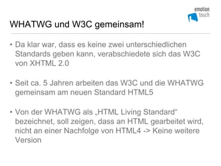 WHATWG und W3C gemeinsam!

• Da klar war, dass es keine zwei unterschiedlichen
  Standards geben kann, verabschiedete sich das W3C
  von XHTML 2.0

• Seit ca. 5 Jahren arbeiten das W3C und die WHATWG
  gemeinsam am neuen Standard HTML5

• Von der WHATWG als „HTML Living Standard“
  bezeichnet, soll zeigen, dass an HTML gearbeitet wird,
  nicht an einer Nachfolge von HTML4 -> Keine weitere
  Version
 