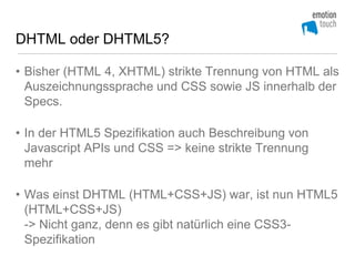 DHTML oder DHTML5?

• Bisher (HTML 4, XHTML) strikte Trennung von HTML als
  Auszeichnungssprache und CSS sowie JS innerhalb der
  Specs.

• In der HTML5 Spezifikation auch Beschreibung von
  Javascript APIs und CSS => keine strikte Trennung
  mehr

• Was einst DHTML (HTML+CSS+JS) war, ist nun HTML5
  (HTML+CSS+JS)
  -> Nicht ganz, denn es gibt natürlich eine CSS3-
  Spezifikation
 
