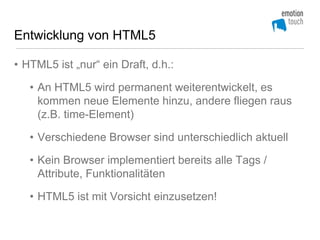 Entwicklung von HTML5

• HTML5 ist „nur“ ein Draft, d.h.:

   • An HTML5 wird permanent weiterentwickelt, es
     kommen neue Elemente hinzu, andere fliegen raus
     (z.B. time-Element)

   • Verschiedene Browser sind unterschiedlich aktuell

   • Kein Browser implementiert bereits alle Tags /
     Attribute, Funktionalitäten

   • HTML5 ist mit Vorsicht einzusetzen!
 