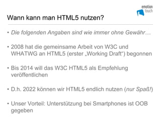 Wann kann man HTML5 nutzen?

• Die folgenden Angaben sind wie immer ohne Gewähr…

• 2008 hat die gemeinsame Arbeit von W3C und
  WHATWG an HTML5 (erster „Working Draft“) begonnen

• Bis 2014 will das W3C HTML5 als Empfehlung
  veröffentlichen

• D.h. 2022 können wir HTML5 endlich nutzen (nur Spaß!)

• Unser Vorteil: Unterstützung bei Smartphones ist OOB
  gegeben
 