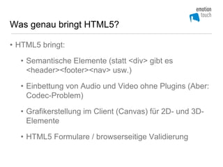 Was genau bringt HTML5?

• HTML5 bringt:

  • Semantische Elemente (statt <div> gibt es
    <header><footer><nav> usw.)

  • Einbettung von Audio und Video ohne Plugins (Aber:
    Codec-Problem)

  • Grafikerstellung im Client (Canvas) für 2D- und 3D-
    Elemente

  • HTML5 Formulare / browserseitige Validierung
 