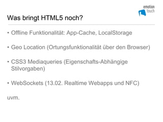 Was bringt HTML5 noch?

• Offline Funktionalität: App-Cache, LocalStorage

• Geo Location (Ortungsfunktionalität über den Browser)

• CSS3 Mediaqueries (Eigenschafts-Abhängige
  Stilvorgaben)

• WebSockets (13.02. Realtime Webapps und NFC)

uvm.
 