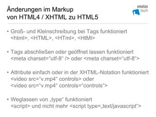 Änderungen im Markup
von HTML4 / XHTML zu HTML5

• Groß- und Kleinschreibung bei Tags funktioniert
  <html>, <HTML>, <HTml>, <HtMl>

• Tags abschließen oder geöffnet lassen funktioniert
  <meta charset=“utf-8“ /> oder <meta charset=“utf-8“>

• Attribute einfach oder in der XHTML-Notation funktioniert
  <video src=“v.mp4“ controls> oder
  <video src=“v.mp4“ controls=“controls“>

• Weglassen von „type“ funktioniert
  <script> und nicht mehr <script type=„text/javascript“>
 