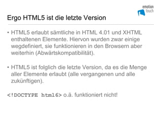 Ergo HTML5 ist die letzte Version

• HTML5 erlaubt sämtliche in HTML 4.01 und XHTML
  enthaltenen Elemente. Hiervon wurden zwar einige
  wegdefiniert, sie funktionieren in den Browsern aber
  weiterhin (Abwärtskompatibilität).

• HTML5 ist folglich die letzte Version, da es die Menge
  aller Elemente erlaubt (alle vergangenen und alle
  zukünftigen).

<!DOCTYPE html6> o.ä. funktioniert nicht!
 