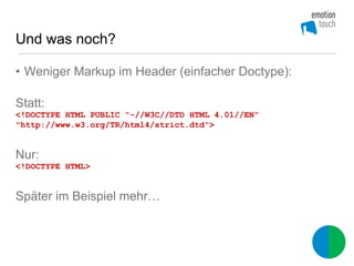 Und was noch?

• Weniger Markup im Header (einfacher Doctype):

Statt:
<!DOCTYPE HTML PUBLIC "-//W3C//DTD HTML 4.01//EN"
"http://www.w3.org/TR/html4/strict.dtd">


Nur:
<!DOCTYPE HTML>


Später im Beispiel mehr…
 