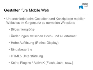 Gestalten fürs Mobile Web

• Unterschiede beim Gestalten und Konzipieren mobiler
  Websites im Gegensatz zu normalen Websites:

  • Bildschirmgröße

  • Änderungen zwischen Hoch- und Querformat

  • Hohe Auflösung (Retina-Display)

  • Eingabegeräte

  • HTML5 Unterstützung

  • Keine Plugins / ActiveX (Flash, Java, usw.)
 