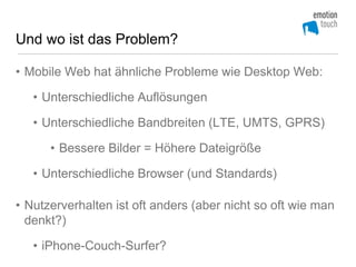 Und wo ist das Problem?

• Mobile Web hat ähnliche Probleme wie Desktop Web:

   • Unterschiedliche Auflösungen

   • Unterschiedliche Bandbreiten (LTE, UMTS, GPRS)

      • Bessere Bilder = Höhere Dateigröße

   • Unterschiedliche Browser (und Standards)

• Nutzerverhalten ist oft anders (aber nicht so oft wie man
  denkt?)

   • iPhone-Couch-Surfer?
 