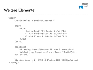 Weitere Elemente
  <body>
       <header>HTML 5 Header</header>

      <nav>
          <ul>
              <li><a href="#">Seite 1</a></li>
              <li><a href="#">Seite 2</a></li>
              <li><a href="#">Seite 3</a></li>
          </ul>
      </nav>

      <section>
          <h1>Haupt&uuml;berschrift HTML5 Demo</h1>
          <p>Und hier kommt schlauer Demo-Inhalt</p>
      </section>

      <footer>&copy; by HTML 5 Footer MDC 2012</footer>
  </body>
 