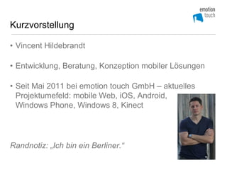 Kurzvorstellung

• Vincent Hildebrandt

• Entwicklung, Beratung, Konzeption mobiler Lösungen

• Seit Mai 2011 bei emotion touch GmbH – aktuelles
  Projektumefeld: mobile Web, iOS, Android,
  Windows Phone, Windows 8, Kinect




Randnotiz: „Ich bin ein Berliner.“
 