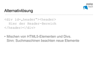 Alternativlösung

<div id=„header“><header>
  Hier der Header-Bereich
</header></div>

• Mischen von HTML5-Elementen und Divs.
  Sinn: Suchmaschinen beachten neue Elemente
 