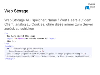 Web Storage

Web Storage API speichert Name / Wert Paare auf dem
Client, analog zu Cookies, ohne diese immer zum Server
zurück zu schicken
 