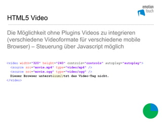 HTML5 Video

Die Möglichkeit ohne Plugins Videos zu integrieren
(verschiedene Videoformate für verschiedene mobile
Browser) – Steuerung über Javascript möglich
 