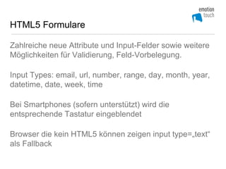 HTML5 Formulare

Zahlreiche neue Attribute und Input-Felder sowie weitere
Möglichkeiten für Validierung, Feld-Vorbelegung.

Input Types: email, url, number, range, day, month, year,
datetime, date, week, time

Bei Smartphones (sofern unterstützt) wird die
entsprechende Tastatur eingeblendet

Browser die kein HTML5 können zeigen input type=„text“
als Fallback
 