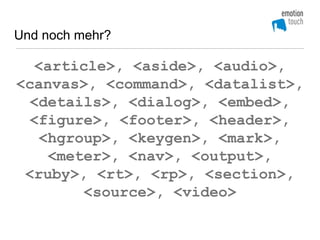 Und noch mehr?

  <article>, <aside>, <audio>,
<canvas>, <command>, <datalist>,
  <details>, <dialog>, <embed>,
  <figure>, <footer>, <header>,
   <hgroup>, <keygen>, <mark>,
    <meter>, <nav>, <output>,
 <ruby>, <rt>, <rp>, <section>,
        <source>, <video>
 