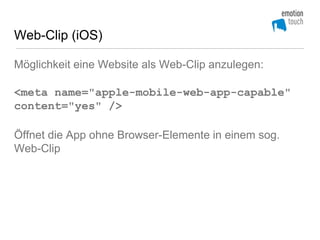 Web-Clip (iOS)

Möglichkeit eine Website als Web-Clip anzulegen:

<meta name="apple-mobile-web-app-capable"
content="yes" />

Öffnet die App ohne Browser-Elemente in einem sog.
Web-Clip
 