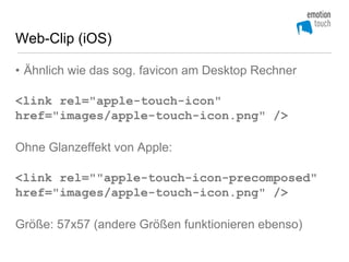 Web-Clip (iOS)

• Ähnlich wie das sog. favicon am Desktop Rechner

<link rel="apple-touch-icon"
href="images/apple-touch-icon.png" />

Ohne Glanzeffekt von Apple:

<link rel=""apple-touch-icon-precomposed"
href="images/apple-touch-icon.png" />

Größe: 57x57 (andere Größen funktionieren ebenso)
 