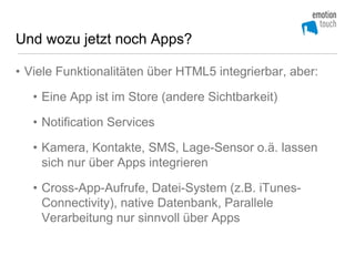 Und wozu jetzt noch Apps?

• Viele Funktionalitäten über HTML5 integrierbar, aber:

   • Eine App ist im Store (andere Sichtbarkeit)

   • Notification Services

   • Kamera, Kontakte, SMS, Lage-Sensor o.ä. lassen
     sich nur über Apps integrieren

   • Cross-App-Aufrufe, Datei-System (z.B. iTunes-
     Connectivity), native Datenbank, Parallele
     Verarbeitung nur sinnvoll über Apps
 