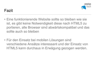 Fazit

• Eine funktionierende Website sollte so bleiben wie sie
  ist, es gibt keine Notwendigkeit diese nach HTML5 zu
  portieren, alle Browser sind abwärtskompatibel und das
  sollte auch so bleiben

• Für den Einsatz bei mobilen Lösungen sind
  verschiedene Ansätze interessant und der Einsatz von
  HTML5 kann durchaus in Erwägung gezogen werden.
 