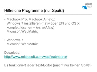 Hilfreiche Programme (nur Spaß!)

• Macbook Pro, Macbook Air etc.:
  Windows 7 installieren (nativ über EFI und OS X
  komplett löschen – just kidding)
  Microsoft WebMatrix

• Windows 7
  Microsoft WebMatrix

Download:
http://www.microsoft.com/web/webmatrix/

Es funktioniert jeder Text-Editor (macht nur keinen Spaß!)
 