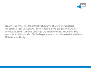 Dieses Dokument ist urheberrechtlich geschützt. Jede Verwendung,
Weitergabe oder Verwertung, auch in Teilen, ohne die Zustimmung der
emotion touch GmbH ist unzulässig. Die Inhalte dieses Dokuments sind
vertraulich zu behandeln. Die Weitergabe von Informationen oder Inhalten an
Dritte ist unzulässig.
 