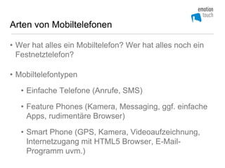 Arten von Mobiltelefonen

• Wer hat alles ein Mobiltelefon? Wer hat alles noch ein
  Festnetztelefon?

• Mobiltelefontypen

   • Einfache Telefone (Anrufe, SMS)

   • Feature Phones (Kamera, Messaging, ggf. einfache
     Apps, rudimentäre Browser)

   • Smart Phone (GPS, Kamera, Videoaufzeichnung,
     Internetzugang mit HTML5 Browser, E-Mail-
     Programm uvm.)
 