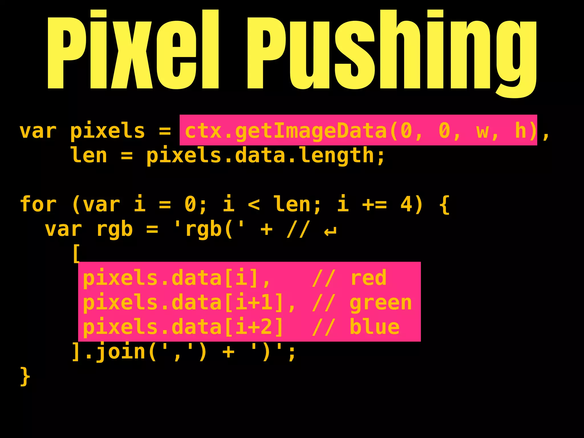 Pixel Pushing
var pixels = ctx.getImageData(0, 0, w, h),
    len = pixels.data.length;

for (var i = 0; i < len; i += 4) {
  var rgb = 'rgb(' + // ↵
    [
      pixels.data[i],   // red
      pixels.data[i+1], // green
      pixels.data[i+2] // blue
    ].join(',') + ')';
}
 