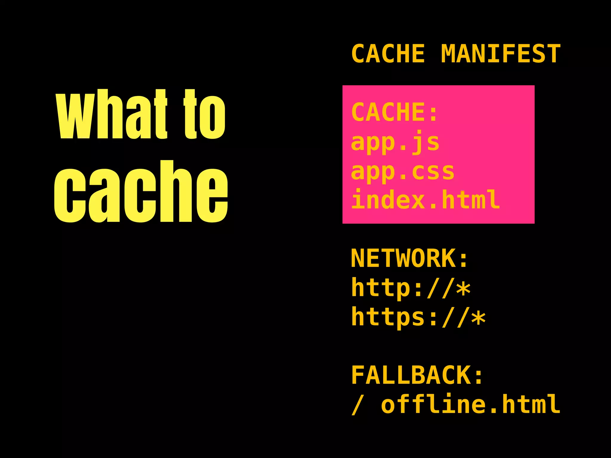 CACHE MANIFEST


What to   CACHE:
          app.js

cache
          app.css
          index.html

          NETWORK:
          http://*
          https://*

          FALLBACK:
          / offline.html
 