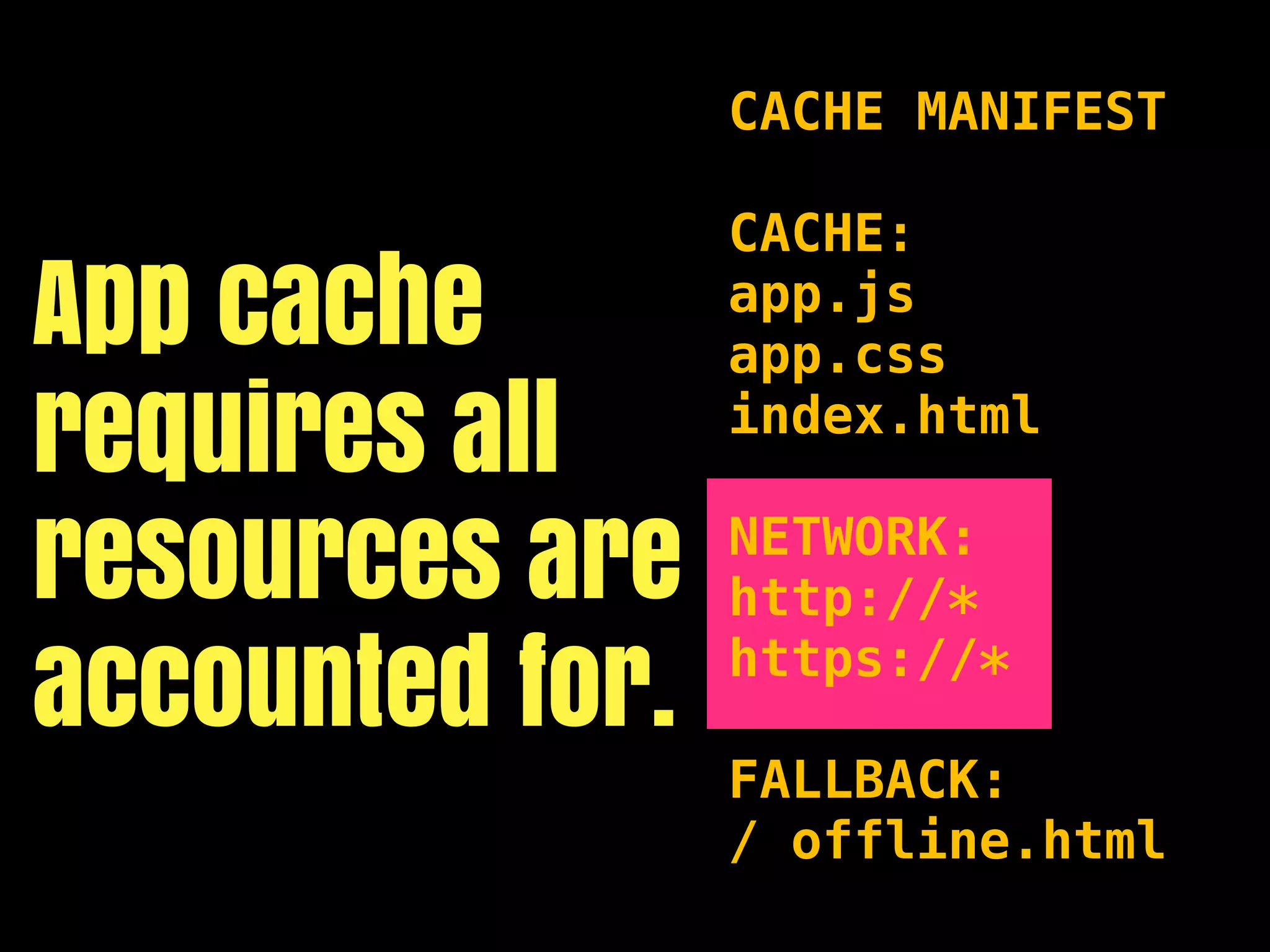 CACHE MANIFEST

                 CACHE:
App cache        app.js
                 app.css
requires all     index.html


resources are    NETWORK:
                 http://*

accounted for.   https://*

                 FALLBACK:
                 / offline.html
 