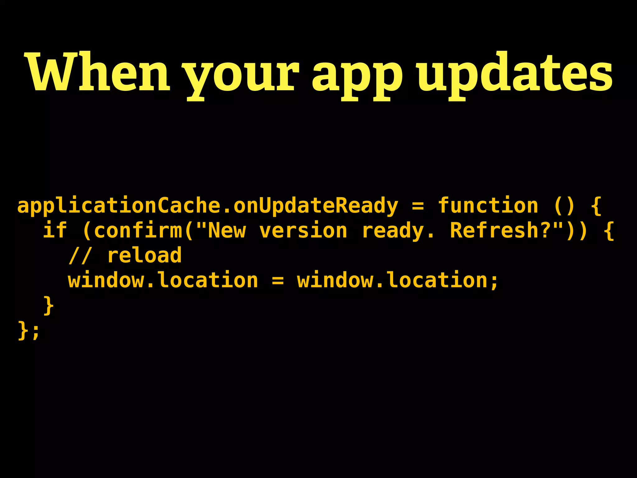 When your app updates

applicationCache.onUpdateReady = function () {
   if (confirm("New version ready. Refresh?")) {
     // reload
     window.location = window.location;
   }
};
 