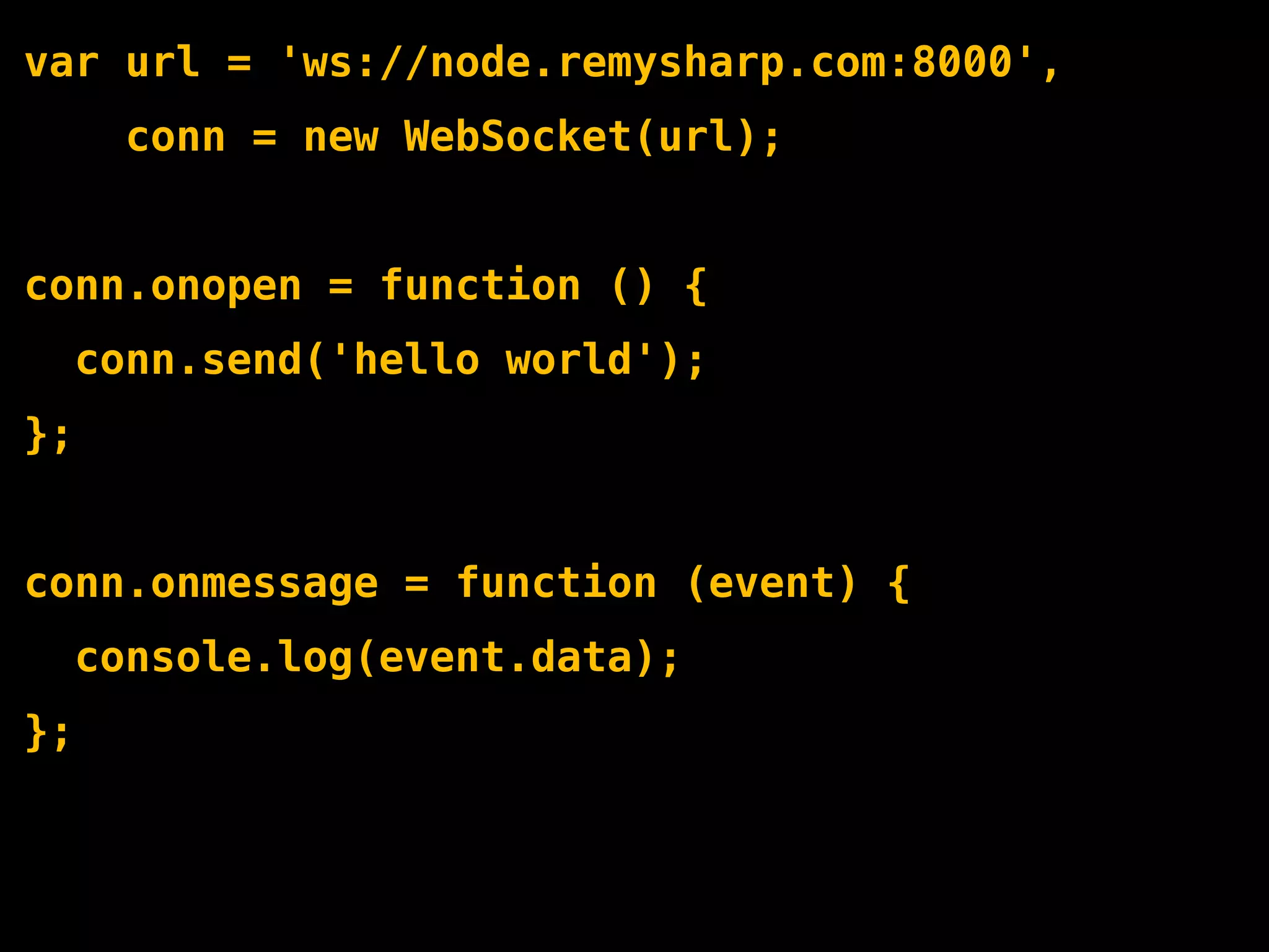 var url = 'ws://node.remysharp.com:8000',
       conn = new WebSocket(url);


conn.onopen = function () {
     conn.send('hello world');
};


conn.onmessage = function (event) {
     console.log(event.data);
};
 