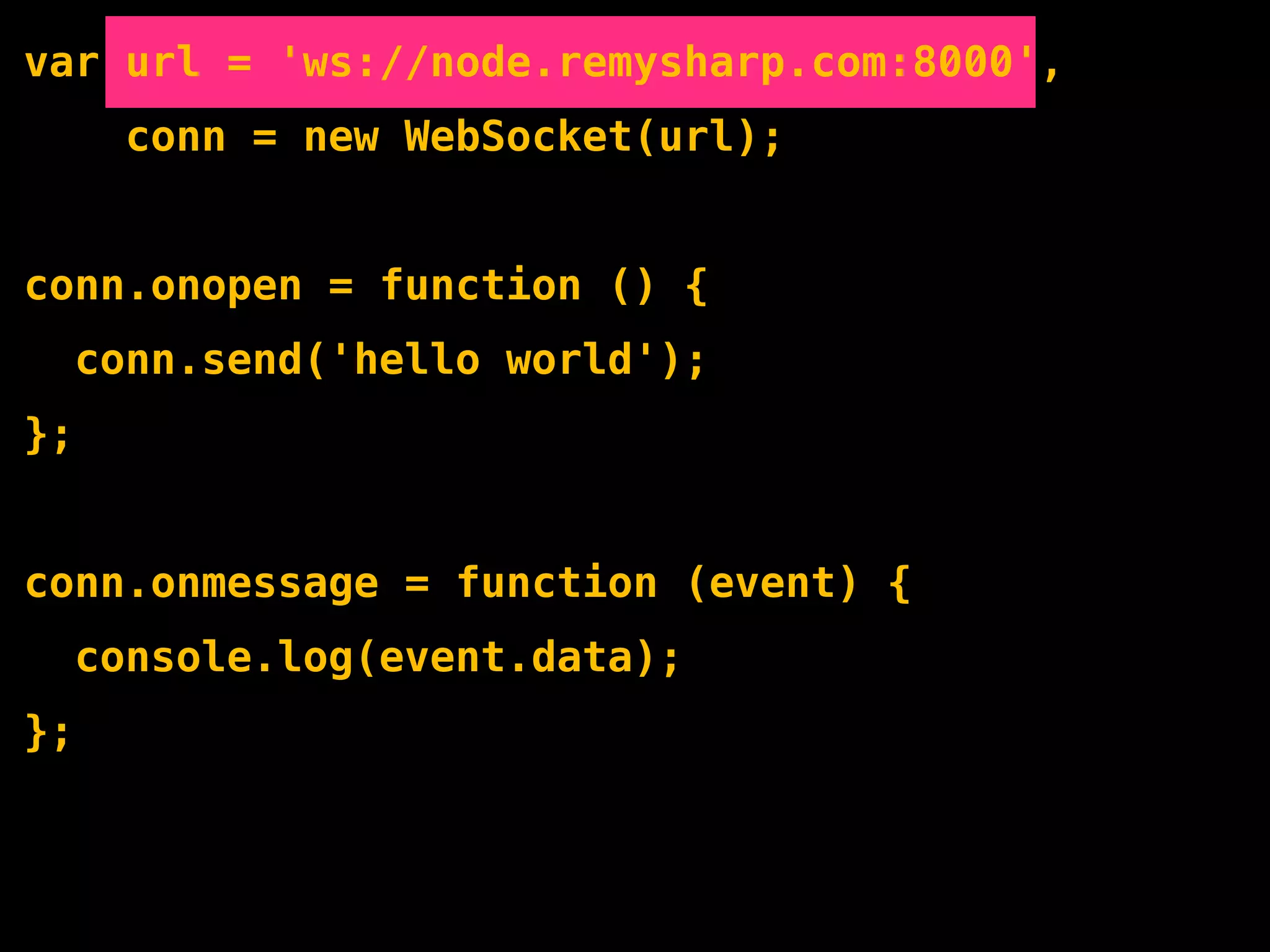var url = 'ws://node.remysharp.com:8000',
       conn = new WebSocket(url);


conn.onopen = function () {
     conn.send('hello world');
};


conn.onmessage = function (event) {
     console.log(event.data);
};
 