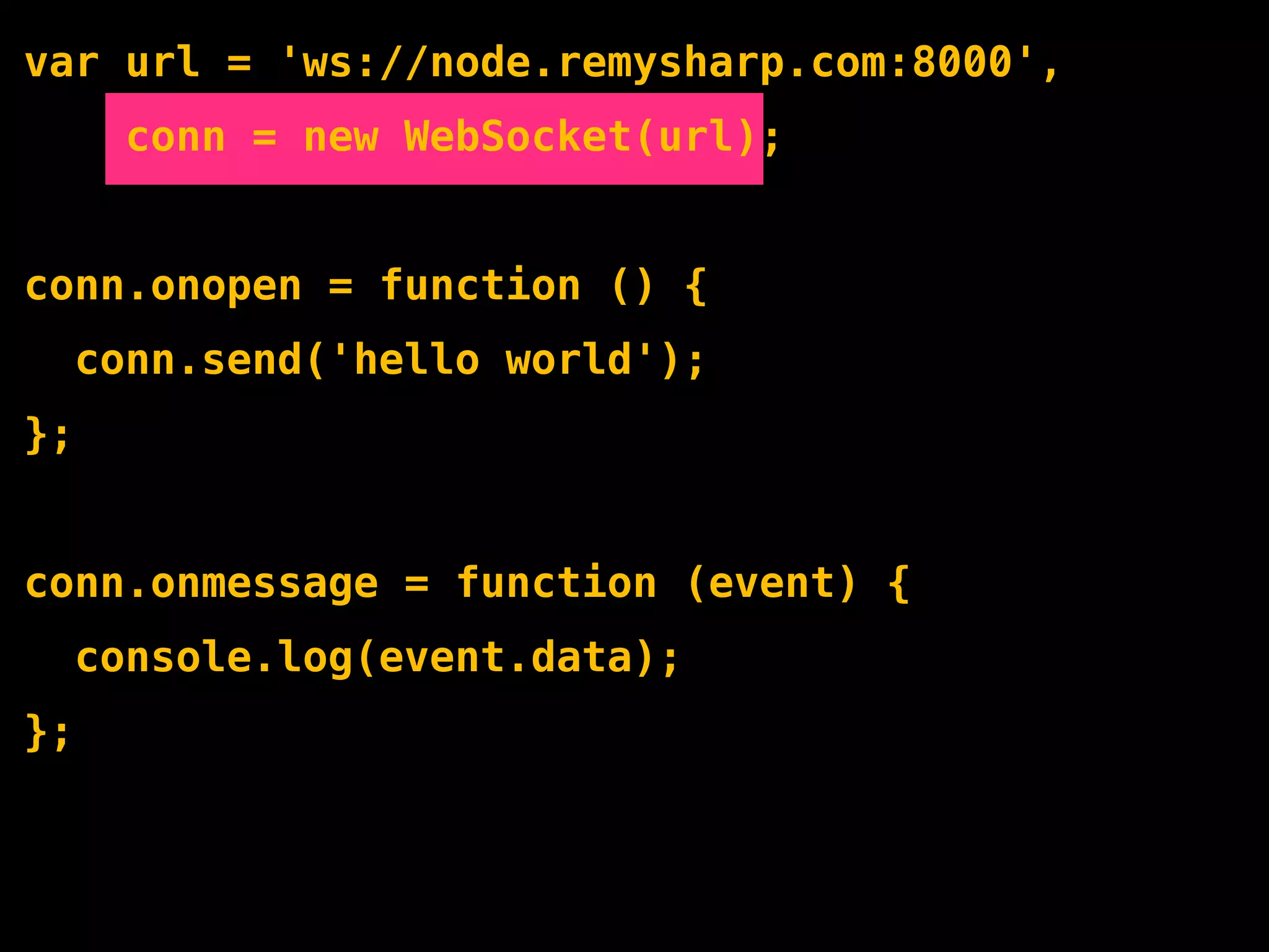 var url = 'ws://node.remysharp.com:8000',
       conn = new WebSocket(url);


conn.onopen = function () {
     conn.send('hello world');
};


conn.onmessage = function (event) {
     console.log(event.data);
};
 
