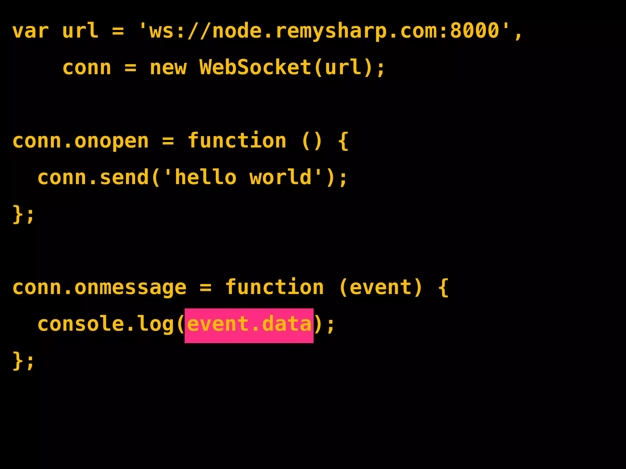 var url = 'ws://node.remysharp.com:8000',
       conn = new WebSocket(url);


conn.onopen = function () {
     conn.send('hello world');
};


conn.onmessage = function (event) {
     console.log(event.data);
};
 
