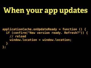 When your app updates

applicationCache.onUpdateReady = function () {
   if (confirm("New version ready. Refresh?")) {
     // reload
     window.location = window.location;
   }
};
 