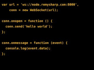 var url = 'ws://node.remysharp.com:8000',
       conn = new WebSocket(url);


conn.onopen = function () {
     conn.send('hello world');
};


conn.onmessage = function (event) {
     console.log(event.data);
};
 