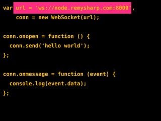 var url = 'ws://node.remysharp.com:8000',
       conn = new WebSocket(url);


conn.onopen = function () {
     conn.send('hello world');
};


conn.onmessage = function (event) {
     console.log(event.data);
};
 