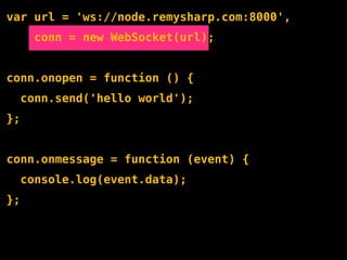 var url = 'ws://node.remysharp.com:8000',
       conn = new WebSocket(url);


conn.onopen = function () {
     conn.send('hello world');
};


conn.onmessage = function (event) {
     console.log(event.data);
};
 
