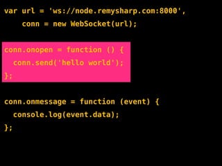 var url = 'ws://node.remysharp.com:8000',
       conn = new WebSocket(url);


conn.onopen = function () {
     conn.send('hello world');
};


conn.onmessage = function (event) {
     console.log(event.data);
};
 