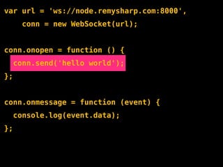 var url = 'ws://node.remysharp.com:8000',
       conn = new WebSocket(url);


conn.onopen = function () {
     conn.send('hello world');
};


conn.onmessage = function (event) {
     console.log(event.data);
};
 