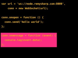 var url = 'ws://node.remysharp.com:8000',
       conn = new WebSocket(url);


conn.onopen = function () {
     conn.send('hello world');
};


conn.onmessage = function (event) {
     console.log(event.data);
};
 