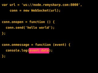 var url = 'ws://node.remysharp.com:8000',
       conn = new WebSocket(url);


conn.onopen = function () {
     conn.send('hello world');
};


conn.onmessage = function (event) {
     console.log(event.data);
};
 