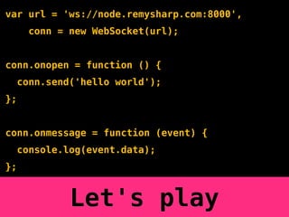 var url = 'ws://node.remysharp.com:8000',
       conn = new WebSocket(url);


conn.onopen = function () {
     conn.send('hello world');
};


conn.onmessage = function (event) {
     console.log(event.data);
};


              Let's play
 