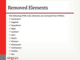 Removed Elements
The following HTML 4.01 elements are removed from HTML5:
<acronym>
<applet>
<basefont>
<big>
<center>
<dir>
<font>
<frame>
<frameset>
<noframes>
<strike>
<tt>
 