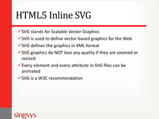 HTML5 Inline SVG
SVG stands for Scalable Vector Graphics
SVG is used to define vector-based graphics for the Web
SVG defines the graphics in XML format
SVG graphics do NOT lose any quality if they are zoomed or
resized
Every element and every attribute in SVG files can be
animated
SVG is a W3C recommendation
 