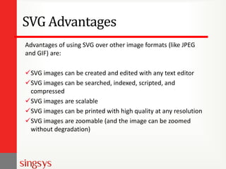 SVG Advantages
Advantages of using SVG over other image formats (like JPEG
and GIF) are:
SVG images can be created and edited with any text editor
SVG images can be searched, indexed, scripted, and
compressed
SVG images are scalable
SVG images can be printed with high quality at any resolution
SVG images are zoomable (and the image can be zoomed
without degradation)
 