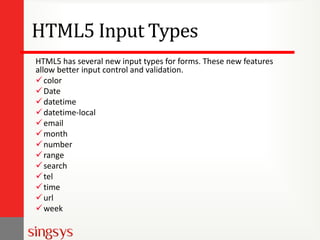 HTML5 Input Types
HTML5 has several new input types for forms. These new features
allow better input control and validation.
color
Date
datetime
datetime-local
email
month
number
range
search
tel
time
url
week
 
