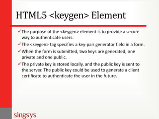 HTML5 <keygen> Element
The purpose of the <keygen> element is to provide a secure
way to authenticate users.
The <keygen> tag specifies a key-pair generator field in a form.
When the form is submitted, two keys are generated, one
private and one public.
The private key is stored locally, and the public key is sent to
the server. The public key could be used to generate a client
certificate to authenticate the user in the future.
 