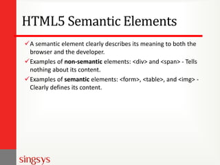 HTML5 Semantic Elements
A semantic element clearly describes its meaning to both the
browser and the developer.
Examples of non-semantic elements: <div> and <span> - Tells
nothing about its content.
Examples of semantic elements: <form>, <table>, and <img> -
Clearly defines its content.
 